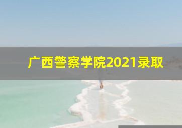 广西警察学院2021录取