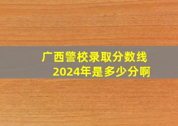 广西警校录取分数线2024年是多少分啊