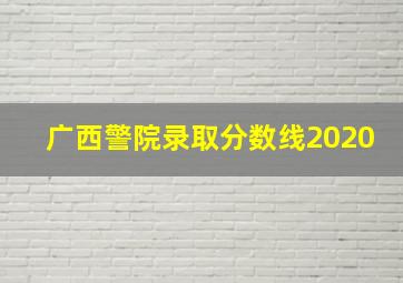 广西警院录取分数线2020