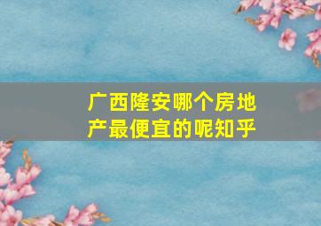 广西隆安哪个房地产最便宜的呢知乎