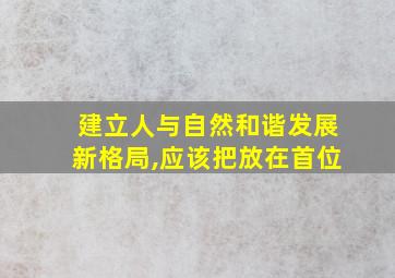 建立人与自然和谐发展新格局,应该把放在首位