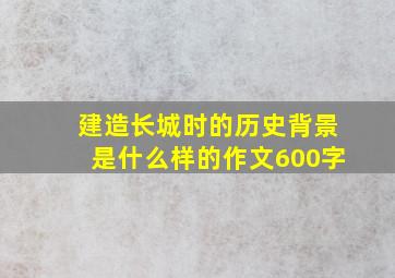 建造长城时的历史背景是什么样的作文600字