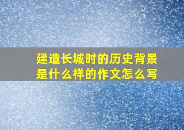 建造长城时的历史背景是什么样的作文怎么写