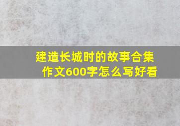 建造长城时的故事合集作文600字怎么写好看