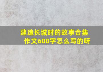 建造长城时的故事合集作文600字怎么写的呀