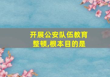 开展公安队伍教育整顿,根本目的是