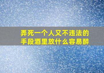 弄死一个人又不违法的手段酒里放什么容易醉