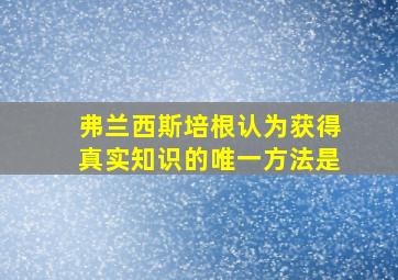 弗兰西斯培根认为获得真实知识的唯一方法是