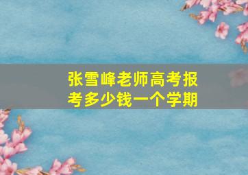 张雪峰老师高考报考多少钱一个学期