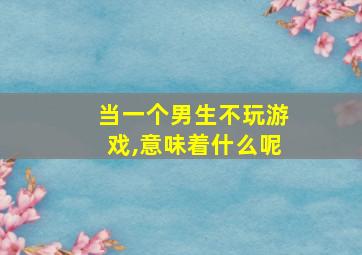 当一个男生不玩游戏,意味着什么呢