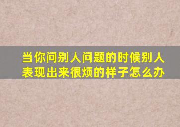 当你问别人问题的时候别人表现出来很烦的样子怎么办