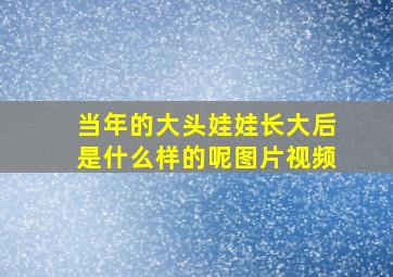 当年的大头娃娃长大后是什么样的呢图片视频