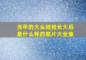 当年的大头娃娃长大后是什么样的图片大全集