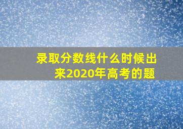 录取分数线什么时候出来2020年高考的题