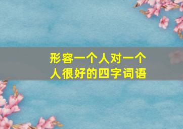 形容一个人对一个人很好的四字词语