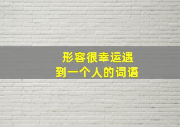 形容很幸运遇到一个人的词语