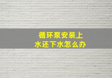 循环泵安装上水还下水怎么办