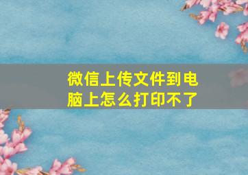 微信上传文件到电脑上怎么打印不了