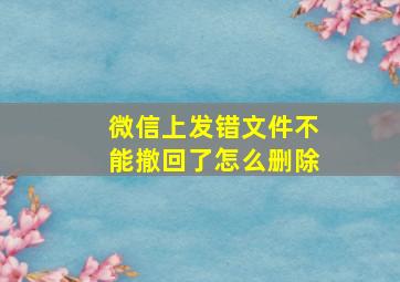 微信上发错文件不能撤回了怎么删除