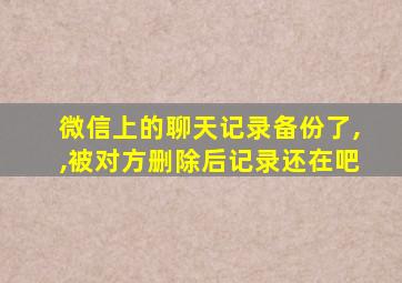 微信上的聊天记录备份了,,被对方删除后记录还在吧