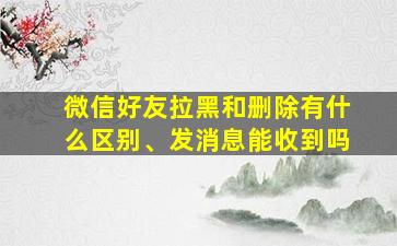 微信好友拉黑和删除有什么区别、发消息能收到吗