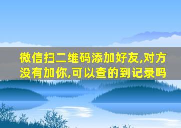 微信扫二维码添加好友,对方没有加你,可以查的到记录吗