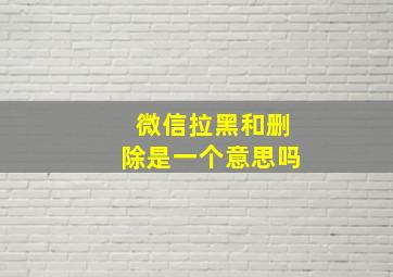 微信拉黑和删除是一个意思吗