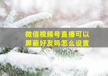 微信视频号直播可以屏蔽好友吗怎么设置