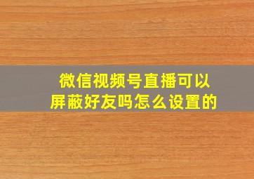 微信视频号直播可以屏蔽好友吗怎么设置的