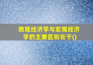 微观经济学与宏观经济学的主要区别在于()