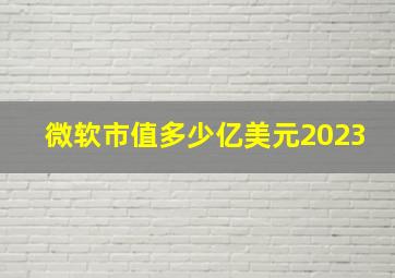 微软市值多少亿美元2023