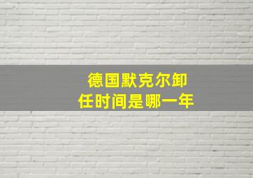 德国默克尔卸任时间是哪一年