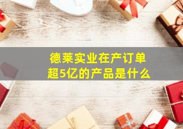 德莱实业在产订单超5亿的产品是什么