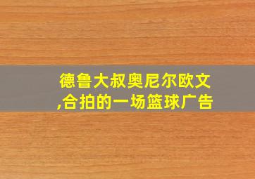 德鲁大叔奥尼尔欧文,合拍的一场篮球广告