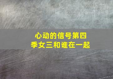 心动的信号第四季女三和谁在一起