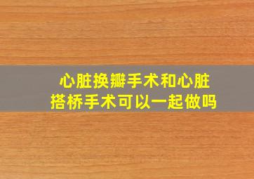 心脏换瓣手术和心脏搭桥手术可以一起做吗