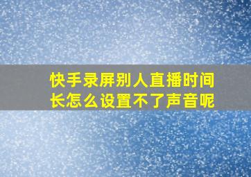 快手录屏别人直播时间长怎么设置不了声音呢