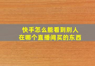 快手怎么能看到别人在哪个直播间买的东西