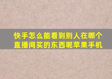 快手怎么能看到别人在哪个直播间买的东西呢苹果手机