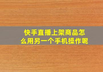 快手直播上架商品怎么用另一个手机操作呢