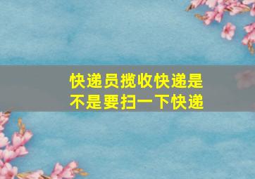 快递员揽收快递是不是要扫一下快递