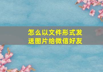 怎么以文件形式发送图片给微信好友