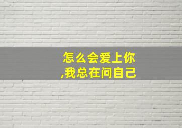 怎么会爱上你,我总在问自己