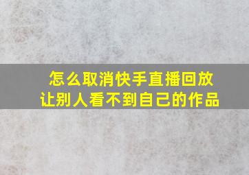 怎么取消快手直播回放让别人看不到自己的作品