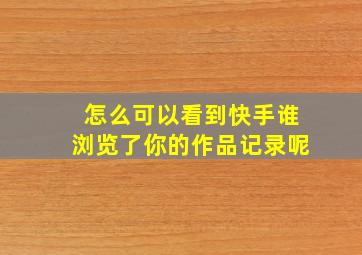 怎么可以看到快手谁浏览了你的作品记录呢