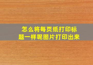 怎么将每页纸打印标题一样呢图片打印出来