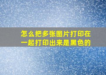 怎么把多张图片打印在一起打印出来是黑色的