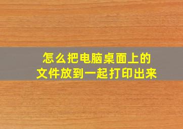 怎么把电脑桌面上的文件放到一起打印出来