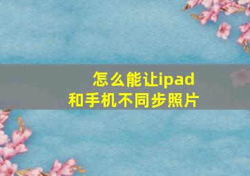 怎么能让ipad和手机不同步照片