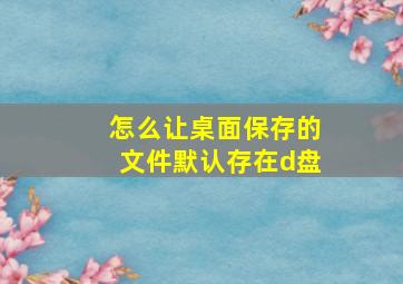 怎么让桌面保存的文件默认存在d盘